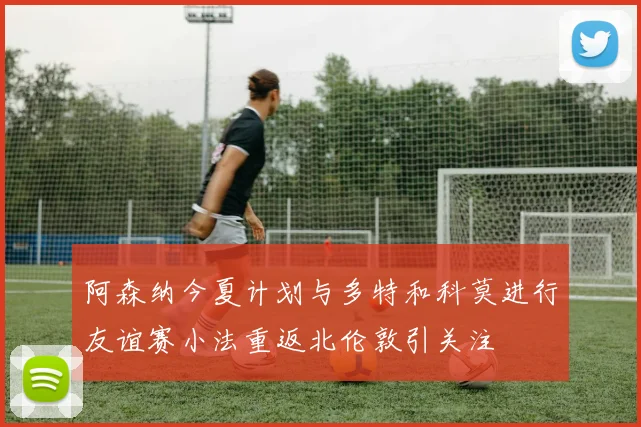 阿森纳今夏计划与多特和科莫进行友谊赛小法重返北伦敦引关注