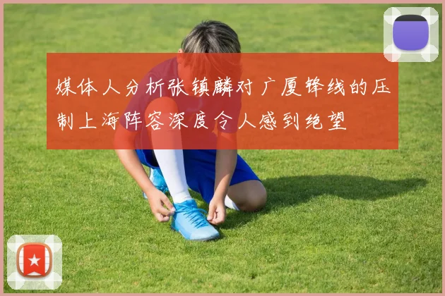 媒体人分析张镇麟对广厦锋线的压制上海阵容深度令人感到绝望