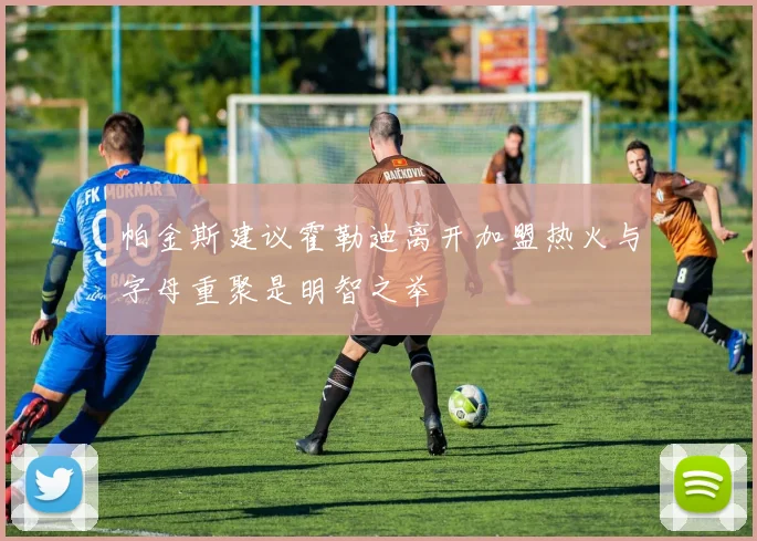 帕金斯建议霍勒迪离开加盟热火与字母重聚是明智之举