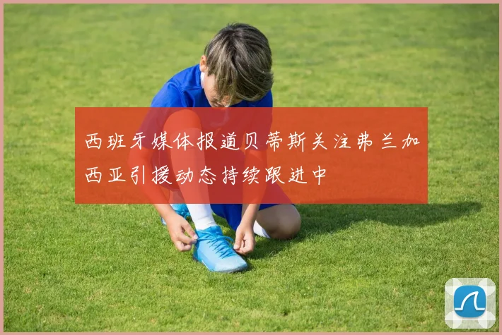西班牙媒体报道贝蒂斯关注弗兰加西亚引援动态持续跟进中