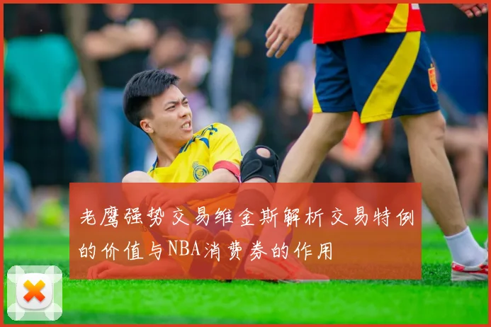 老鹰强势交易维金斯解析交易特例的价值与NBA消费券的作用