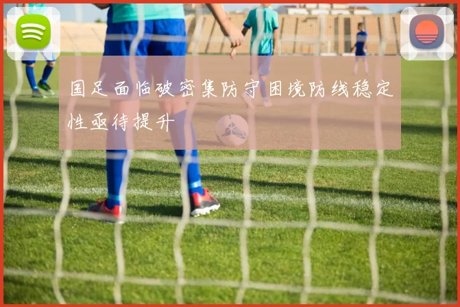 国足面临破密集防守困境防线稳定性亟待提升