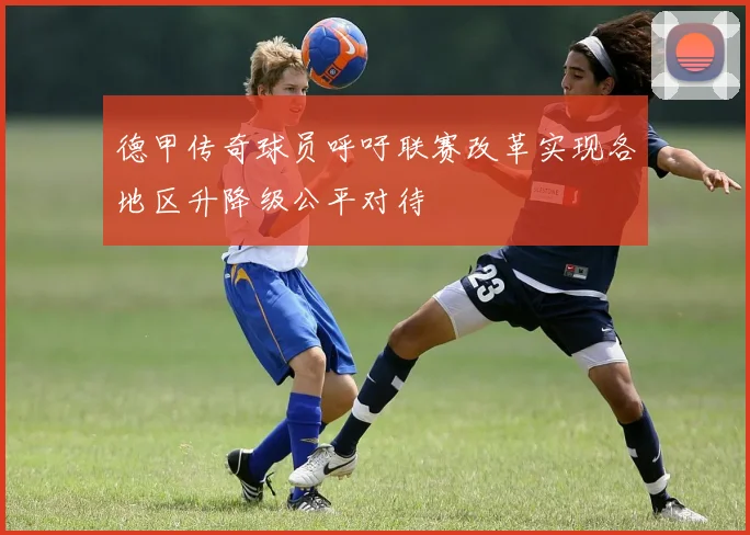德甲传奇球员呼吁联赛改革实现各地区升降级公平对待