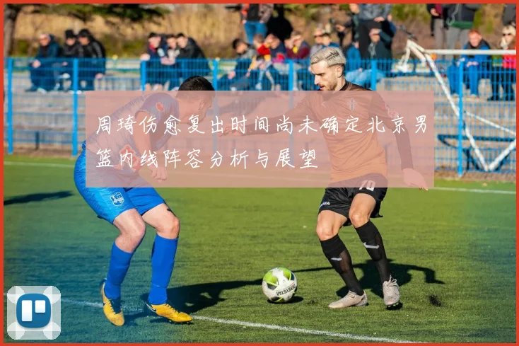 周琦伤愈复出时间尚未确定北京男篮内线阵容分析与展望
