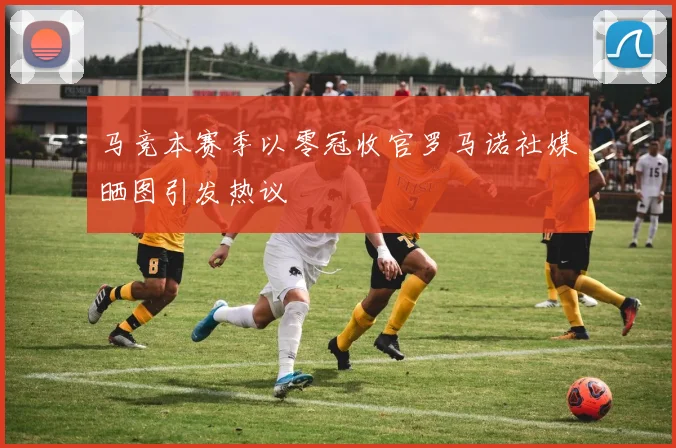 马竞本赛季以零冠收官罗马诺社媒晒图引发热议