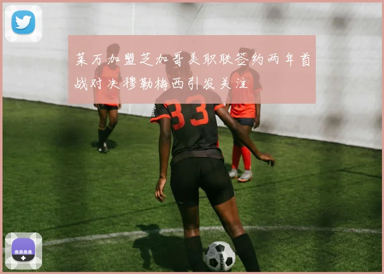 莱万加盟芝加哥美职联签约两年首战对决穆勒梅西引发关注