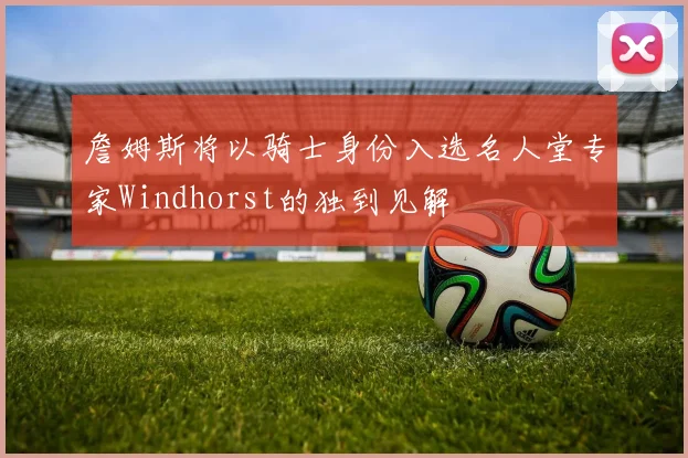 詹姆斯将以骑士身份入选名人堂专家Windhorst的独到见解