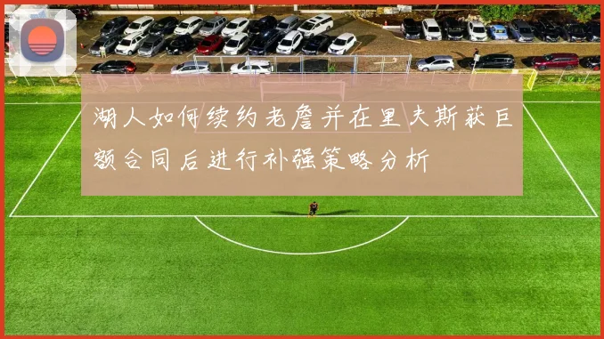 湖人如何续约老詹并在里夫斯获巨额合同后进行补强策略分析