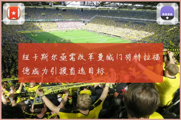 纽卡斯尔亟需改革曼城门将特拉福德成为引援首选目标