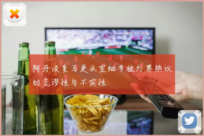 阿丹谈皇马更衣室细节被外界热议的荒谬性与不实性