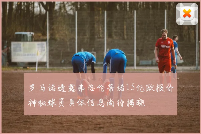 罗马诺透露弗洛伦蒂诺15亿欧报价神秘球员具体信息尚待揭晓