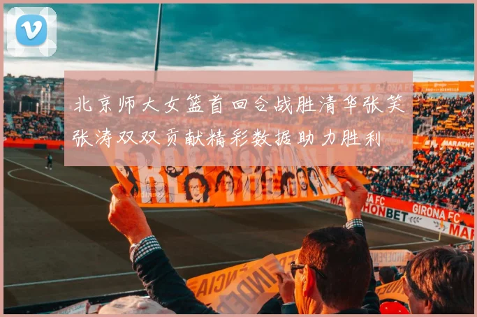 北京师大女篮首回合战胜清华张笑张涛双双贡献精彩数据助力胜利