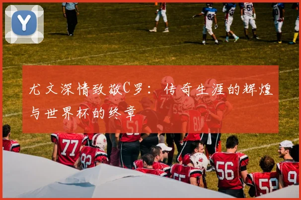 尤文深情致敬C罗：传奇生涯的辉煌与世界杯的终章