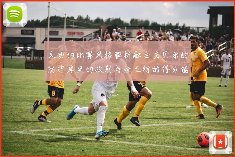 文班的比赛风格解析融合戈贝尔的防守库里的投射与杜兰特的得分能力