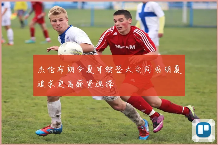 杰伦布朗今夏可续签大合同或明夏追求更高薪资选择