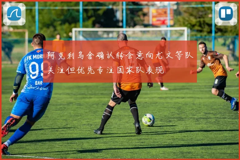 阿克利乌舍确认转会意向尤文等队关注但优先专注国家队表现