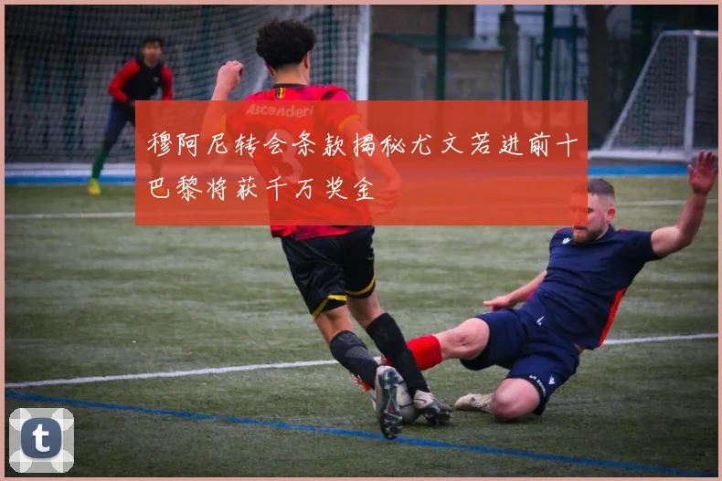 穆阿尼转会条款揭秘尤文若进前十巴黎将获千万奖金