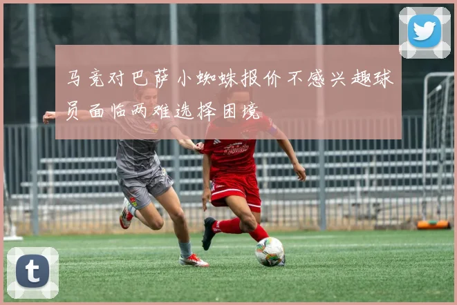 马竞对巴萨小蜘蛛报价不感兴趣球员面临两难选择困境