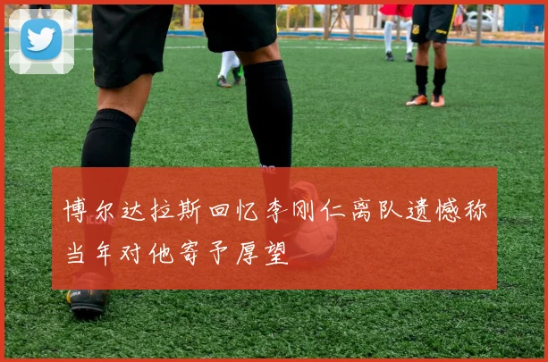 博尔达拉斯回忆李刚仁离队遗憾称当年对他寄予厚望