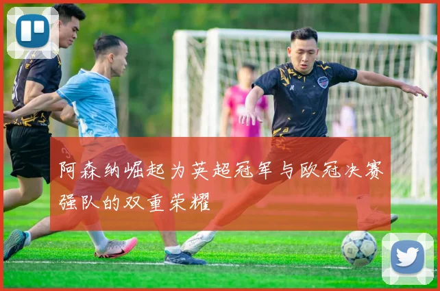 阿森纳崛起为英超冠军与欧冠决赛强队的双重荣耀