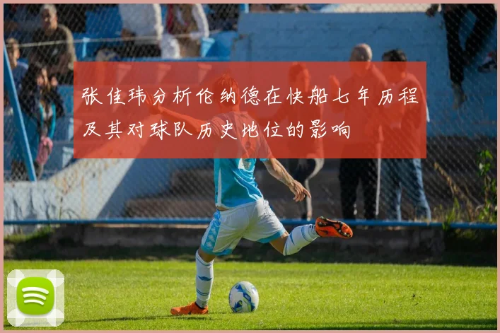张佳玮分析伦纳德在快船七年历程及其对球队历史地位的影响