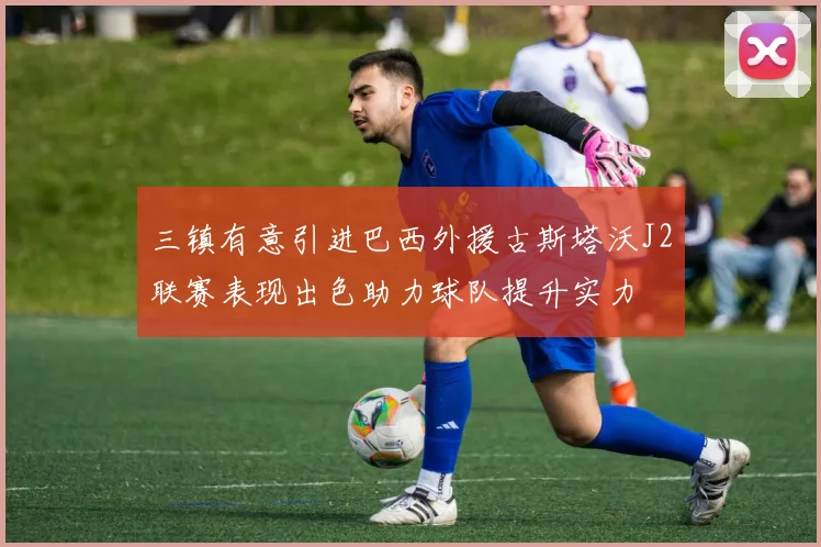 三镇有意引进巴西外援古斯塔沃J2联赛表现出色助力球队提升实力
