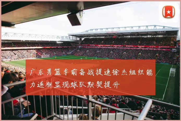 广东男篮季前备战提速徐杰组织能力逐渐显现球队默契提升