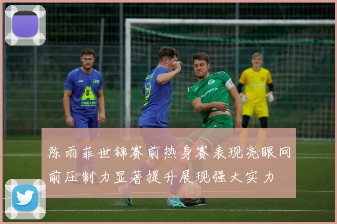 陈雨菲世锦赛前热身赛表现亮眼网前压制力显著提升展现强大实力