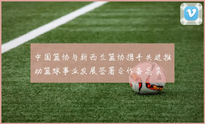 中国篮协与新西兰篮协携手共进推动篮球事业发展签署合作备忘录